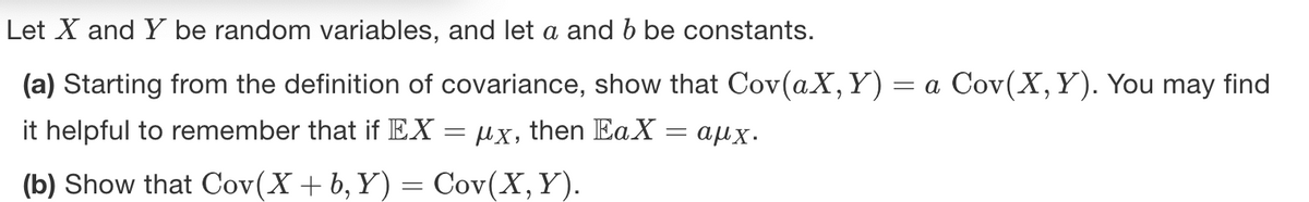 Let X and Y be random variables, and let a and b be constants.
(a) Starting from the definition of covariance, show that Cov(aX, Y) = a Cov(X, Y). You may find
it helpful to remember that if EX
ux, then EaX
αμχ.
(b) Show that Cov(X + b, Y) = Cov(X, Y).
=
=