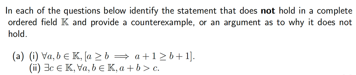 In each of the questions below identify the statement that does not hold in a complete
ordered field K and provide a counterexample, or an argument as to why it does not
hold.
(a) (i) Va, b ≤ K, [a ≥ b ⇒ a + 1 ≥ b + 1].
(ii) c € K, Va, b € K, a + b > c.