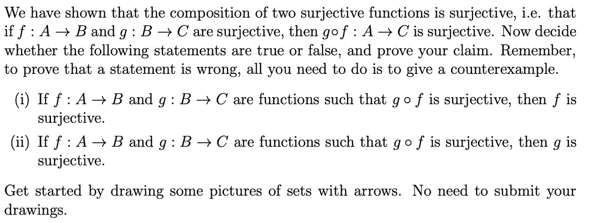 We have shown that the composition of two surjective functions is surjective, i.e. that
if ƒ : A → B and g : B → C are surjective, then go f : A → C is surjective. Now decide
whether the following statements are true or false, and prove your claim. Remember,
to prove that a statement is wrong, all you need to do is to give a counterexample.
(i) If f : A → B and g: B → C are functions such that go f is surjective, then f is
surjective.
(ii) If f : A → B and g : B → C are functions such that go f is surjective, then g is
surjective.
Get started by drawing some pictures of sets with arrows. No need to submit your
drawings.