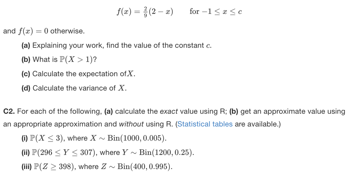 f(x) = ²(2-x) for-1 ≤ x ≤ c
and f(x) = 0 otherwise.
(a) Explaining your work, find the value of the constant c.
(b) What is P(X > 1)?
(c) Calculate the expectation of X.
(d) Calculate the variance of X.
C2. For each of the following, (a) calculate the exact value using R; (b) get an approximate value using
an appropriate approximation and without using R. (Statistical tables are available.)
(i) P(X ≤ 3), where X~ Bin(1000, 0.005).
(ii) P(296 ≤ Y ≤ 307), where Y Bin(1200, 0.25).
(iii) P(Z ≥ 398), where Z~ Bin(400, 0.995).