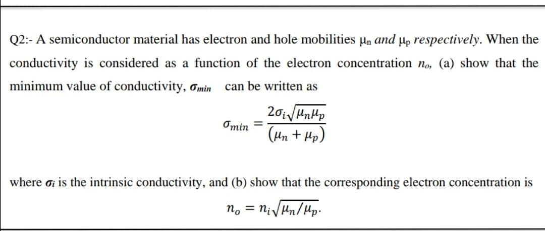 Q2:- A semiconductor material has electron and hole mobilities µn and µ, respectively. When the
conductivity is considered as a function of the electron concentration no, (a) show that the
minimum value of conductivity, Omin
can be written as
Omin =
(Hn + Hp)
where oi is the intrinsic conductivity, and (b) show that the corresponding electron concentration is
no = NivHn/Hp.
