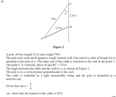 a
2.5m
4m
2.5 m
B
Figure 2
A pole AB has length 2.5 m and weight 70N.
The pole rests with end B against a rough vertical wall. One end of a cable of length 4m is
attached to the pole at A. The other end of the cable is attached to the wall at the point C.
The point C is vertically above B and BC = 2.5 m.
The angle between the cable and the wall is a, as shown in Figure 2.
The pole is in a vertical plane perpendicular to the wall.
The cable is modelled as a light inextensible string and the pole is modelled as a
uniform rod.
Given that tan a
(a) show that the tension in the cable is 56N.
