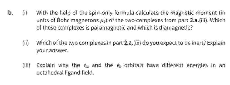 b. (i)
With the help of the spin-only formula calculate the magnetic moment (in
units of Bohr magnetons) of the two complexes from part 2.a.(iii). Which
of these complexes is paramagnetic and which is diamagnetic?
(ii) Which of the two complexes in part 2.a.(iii) do you expect to be inert? Explain
your answer.
(iii) Explain why the and the e orbitals have different energies in an
octahedral ligand field.