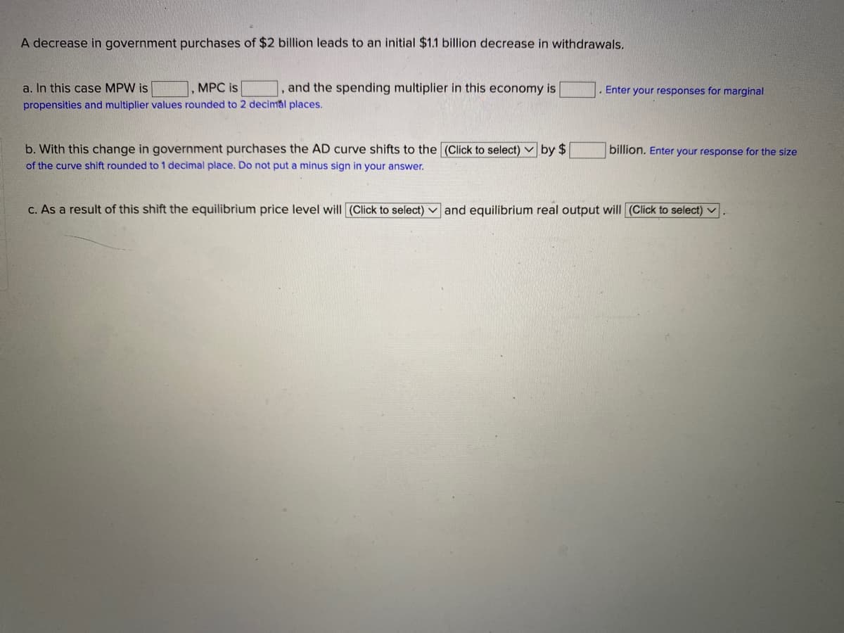 A decrease in government purchases of $2 billion leads to an initial $1.1 billion decrease in withdrawals.
a. In this case MPW is
MPC is
,and the spending multiplier in this economy is
Enter your responses for marginal
propensities and multiplier values rounded to 2 decimal places.
b. With this change in government purchases the AD curve shifts to the (OClick to select) v by $
of the curve shift rounded to1 decimal place. Do not put a minus sign in your answer.
billion. Enter your response for the size
C. As a result of this shift the equilibrium price level will (Click to select) v and equilibrium real output will (Click to select) v
