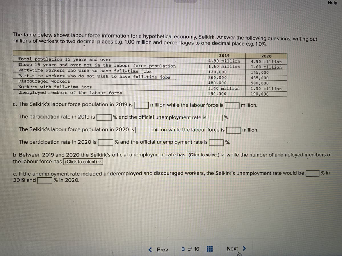 Help
The table below shows labour force information for a hypothetical economy, Selkirk. Answer the following questions, writing out
millions of workers to two decimal places e.g. 1.00 million and percentages to one decimal place e.g. 1.0%.
2019
2020
Total population 15 years and over
Those 15 years and over not in the labour force population
Part-time workers who wish to have full-time jobs
Part-time workers who do not wish to have full-time jobs
4.90 million
4.90 million
1.60 million
1.60 million
Discouraged workers
Workers with full-time jobs
Unemployed members of the labour force
120,000
360,000
480,000
145,000
435,000
580,000
1.50 million
1.40 million
180,000
190,000
a. The Selkirk's labour force population in 2019 is
million while the labour force is
million.
The participation rate in 2019 is
% and the official unemployment rate is
%.
The Selkirk's labour force population in 2020 is
million while the labour force is
million.
The participation rate in 2020 is
| % and the official unemployment rate is
|%.
b. Between 2019 and 2020 the Selkirk's official unemployment rate has (Click to select) while the number of unemployed members of
the labour force has (Click to select) v
c. If the unemployment rate included underemployed and discouraged workers, the Selkirk's unemployment rate would be
2019 and
|% in
% in 2020.
< Prev
3 of 16
Next >
