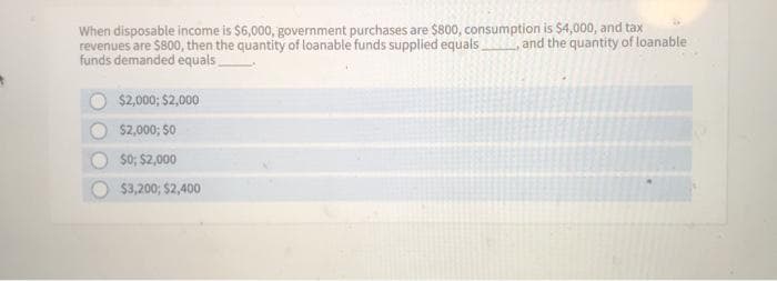 When disposable income is $6,000, government purchases are $800, consumption is $4,000, and tax
revenues are $800, then the quantity of loanable funds supplied equals, and the quantity of loanable
funds demanded equals
$2,000; $2,000
$2,000; $0
$0; $2,000
$3,200; $2,400