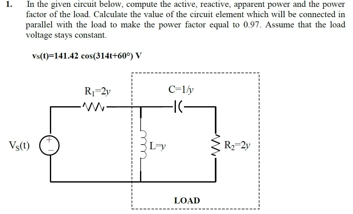 In the given circuit below, compute the active, reactive, apparent power and the power
factor of the load. Calculate the value of the circuit element which will be connected in
1.
parallel with the load to make the power factor equal to 0.97. Assume that the load
voltage stays constant.
vs(t)=141.42 cos(314t+60°) V
R1=2y
C=1ly
Vs(t)
L-y
R2=2y
LOAD
m
