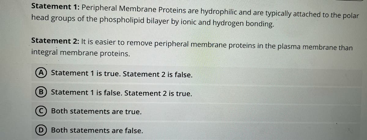Statement 1: Peripheral Membrane Proteins are hydrophilic and are typically attached to the polar
head groups of the phospholipid bilayer by ionic and hydrogen bonding.
Statement 2: It is easier to remove peripheral membrane proteins in the plasma membrane than
integral membrane proteins.
A Statement 1 is true. Statement 2 is false.
B
Statement 1 is false. Statement 2 is true.
(C) Both statements are true.
Both statements are false.
