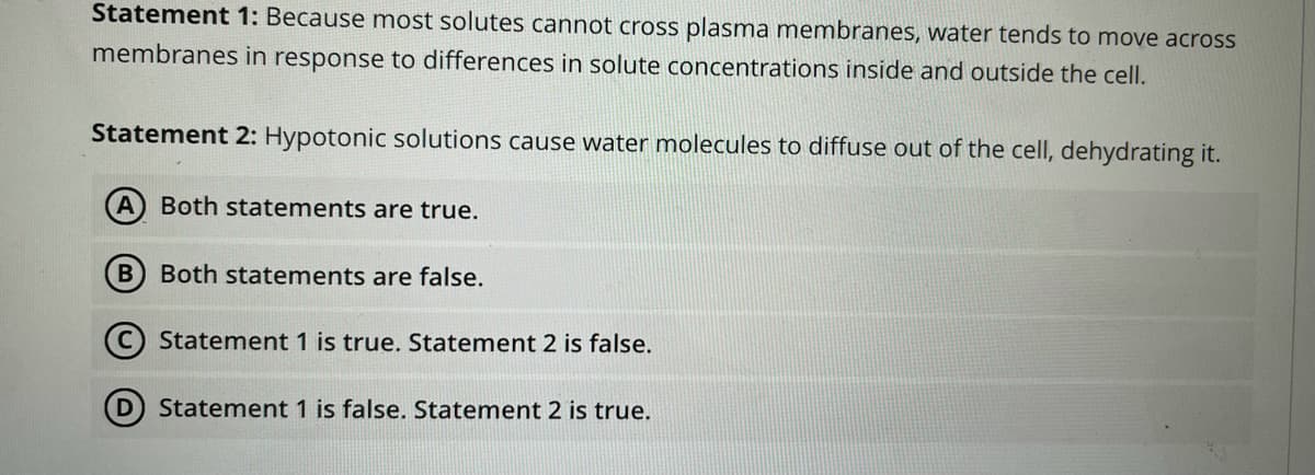 Statement 1: Because most solutes cannot cross plasma membranes, water tends to move across
membranes in response to differences in solute concentrations inside and outside the cell.
Statement 2: Hypotonic solutions cause water molecules to diffuse out of the cell, dehydrating it.
Both statements are true.
Both statements are false.
Statement 1 is true. Statement 2 is false.
D Statement 1 is false. Statement 2 is true.

