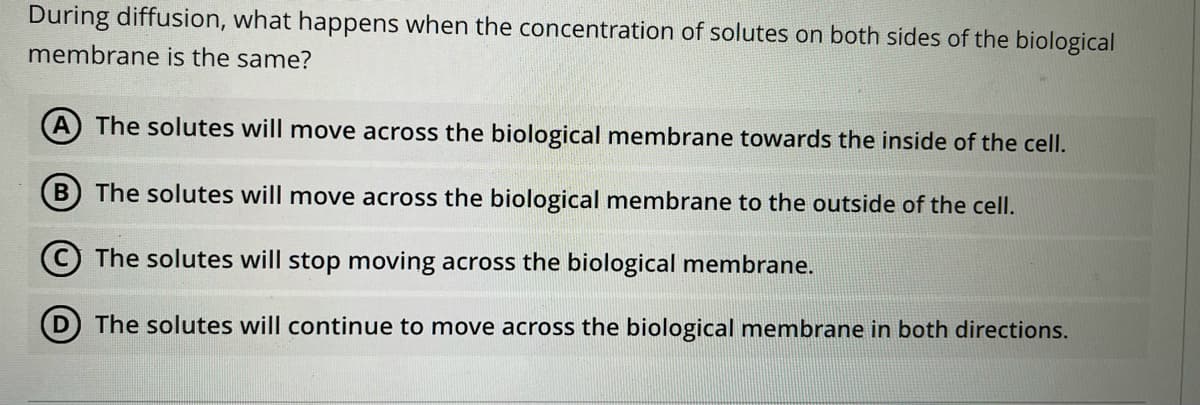 During diffusion, what happens when the concentration of solutes on both sides of the biological
membrane is the same?
A) The solutes will move across the biological membrane towards the inside of the cell.
B The solutes will move across the biological membrane to the outside of the cell.
© The solutes will stop moving across the biological membrane.
D The solutes will continue to move across the biological membrane in both directions.
