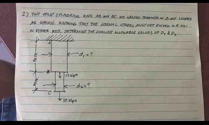 2.7 TWO SOLID CYLINDRICAL RODS AB and BC are WELDED TOGETHER at BAND LOADED
AS SHOWN. KNOWING THAT THE NORMAL STRESS MUST NOT EXCEED 2.5 KSI
IN EITHER ROD, DETERMINE THE SMALLEST ALLOWABLE VALUES OF D₁ d Dz.
-NIOE
25IN.
40
kd₁ = ?
12 kips
-d₂=?
10 Aips