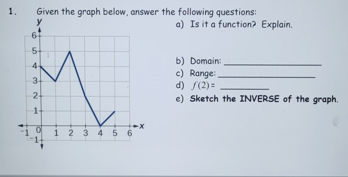 1.
Given the graph below, answer the following questions:
y
a) Is it a function? Explain.
6-
5-
b) Domain:
c) Range:
d) f(2) =
e) Sketch the INVERSE of the graph.
4-
3-
2-
1
2 3
4 5 6
