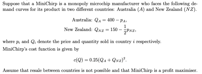 Suppose that a MiniChirp is a monopoly microchip manufacturer who faces the following de-
mand curves for its product in two different countries: Australia (A) and New Zealand (NZ).
Australia: QA = 400 - PA,
New Zealand: QNz = 150 ---PNZ;
where p; and Q; denote the price and quantity sold in country i respectively.
Mini Chirp's cost function is given by
c(Q) = 0.25(QA+QNZ)².
Assume that resale between countries is not possible and that MiniChirp is a profit maximiser.