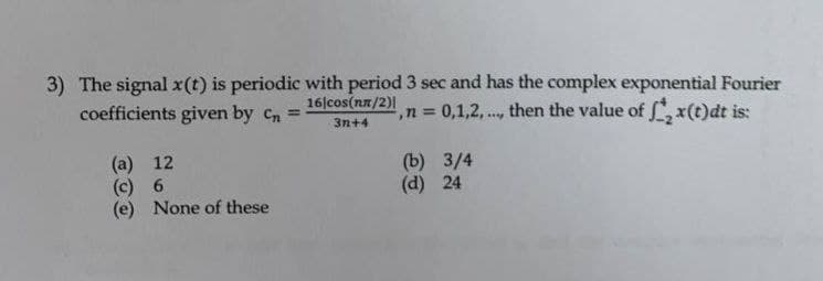 3) The signal x(t) is periodic with period 3 sec and has the complex exponential Fourier
coefficients given by cn
16|cos(nn/2)|
,n 0,1,2,..., then the value of , x(t)dt is:
!3!
3n+4
(a) 12
(c) 6
(e) None of these
(b) 3/4
(d) 24
