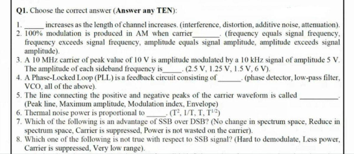 Q1. Choose the correct answer (Answer any TEN):
1.
increases as the length of channel increases. (interference, distortion, additive noise, attenuation).
2. 100% modulation is produced in AM when carrier
frequency exceeds signal frequency, amplitude equals signal amplitude, amplitude exceeds signal
amplitude).
3. A 10 MHz carrier of peak value of 10 V is amplitude modulated by a 10 kHz signal of amplitude 5 V.
The amplitude of each sideband frequency is
4. A Phase-Locked Loop (PLL) is a feedback circuit consisting of
vCo, all of the above).
5. The line connecting the positive and negative peaks of the carrier waveform is called
(Peak line, Maximum amplitude, Modulation index, Envelope)
6. Thermal noise power is proportional to (T, 1/T, T, T'2)
7. Which of the following is an advantage of SSB over DSB? (No change in spectrum space, Reduce in
spectrum space, Carrier is suppressed, Power is not wasted on the carrier).
8. Which one of the following is not true with respect to SSB signal? (Hard to demodulate, Less power,
Carrier is suppressed, Very low range).
(frequency equals signal frequency,
(2.5 V, 1.25 V, 1.5 V, 6 V).
(phase detector, low-pass filter,
