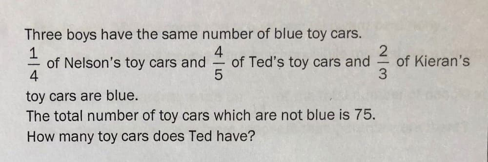Three boys have the same number of blue toy cars.
1
of Nelson's toy cars and
4
4
of Ted's toy cars and
of Kieran's
-
toy cars are blue.
The total number of toy cars which are not blue is 75.
How many toy cars does Ted have?
2/3
