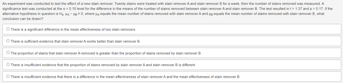 An experiment was conducted to test the effect of a new stain remover. Twenty stains were treated with stain remover A and stain remover B for a week, then the number of stains removed was measured. A
significance test was conducted at the a = 0.10 level for the difference in the means of the number of stains removed between stain remover A and stain remover B. The test resulted in t = 1.37 and p = 0.17. If the
alternative hypothesis in question is Ha: HA - HB #0, where μA equals the mean number of stains removed with stain remover A and μg equals the mean number of stains removed with stain remover B, what
conclusion can be drawn?
O There is a significant difference in the mean effectiveness of two stain removers.
O There is sufficient evidence that stain remover A works better than stain remover B.
O The proportion of stains that stain remover A removed is greater than the proportion of stains removed by stain remover B.
O There is insufficient evidence that the proportion of stains removed by stain remover A and stain remover B is different.
O There is insufficient evidence that there is a difference in the mean effectiveness of stain remover A and the mean effectiveness of stain remover B.
