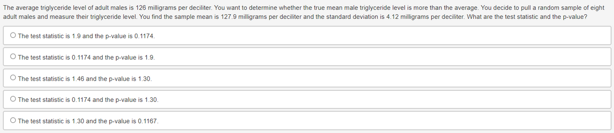 The average triglyceride level of adult males is 126 milligrams per deciliter. You want to determine whether the true mean male triglyceride level is more than the average. You decide to pull a random sample of eight
adult males and measure their triglyceride level. You find the sample mean is 127.9 milligrams per deciliter and the standard deviation is 4.12 milligrams per deciliter. What are the test statistic and the p-value?
O The test statistic is 1.9 and the p-value is 0.1174.
O The test statistic is 0.1174 and the p-value is 1.9.
O The test statistic is 1.46 and the p-value is 1.30.
O The test statistic is 0.1174 and the p-value is 1.30.
O The test statistic is 1.30 and the p-value is 0.1167.