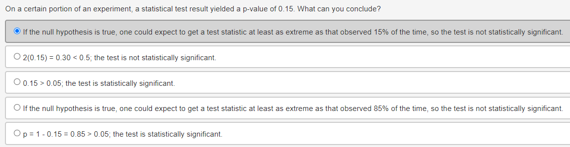 On a certain portion of an experiment, a statistical test result yielded a p-value of 0.15. What can you conclude?
If the null hypothesis is true, one could expect to get a test statistic at least as extreme as that observed 15% of the time, so the test is not statistically significant.
O2(0.15) = 0.30 < 0.5; the test is not statistically significant.
0.15 0.05; the test is statistically significant.
If the null hypothesis is true, one could expect to get a test statistic at least as extreme as that observed 85% of the time, so the test is not statistically significant.
Op 1 0.15 0.85 > 0.05; the test is statistically significant.