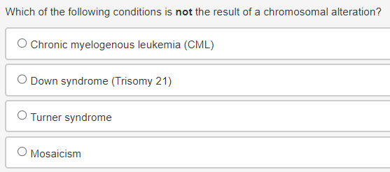 Which of the following conditions is not the result of a chromosomal alteration?
○ Chronic myelogenous leukemia (CML)
◇ Down syndrome (Trisomy 21)
Turner syndrome
O Mosaicism