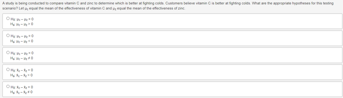 A study is being conducted to compare vitamin C and zinc to determine which is better at fighting colds. Customers believe vitamin C is better at fighting colds. What are the appropriate hypotheses for this testing
scenario? Let μc equal the mean of the effectiveness of vitamin C and μz equal the mean of the effectiveness of zinc.
O Ho: Hc - Hz= 0
Ha Hc - Hz > 0
O Ho: Hc - Hz= 0
Ha Mc-Hz <0
O Ho: Hc - Hz= 0
Ha Mc - Hz #0
o Ho: xe - xz = 0
Hai Xc → Xz > 0
o Ho: Xe – xz = 0
Hai Xi — Xz #0