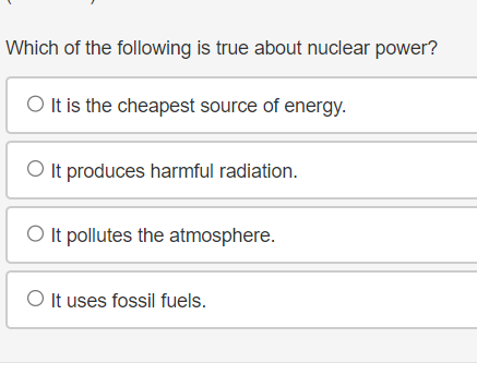 Which of the following is true about nuclear power?
O It is the cheapest source of energy.
It produces harmful radiation.
O It pollutes the atmosphere.
O It uses fossil fuels.