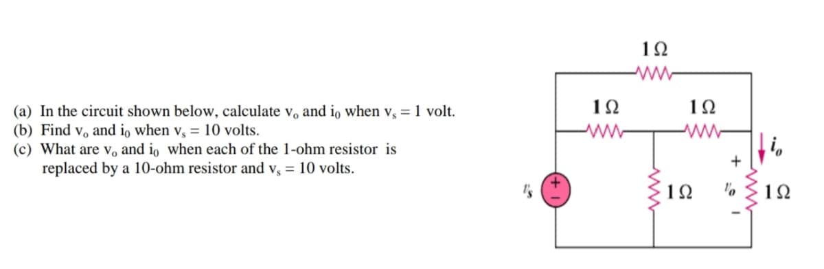 1Ω
12
1Ω
(a) In the circuit shown below, calculate v, and io when v, = 1 volt.
(b) Find v, and io when v, = 10 volts.
(c) What are v, and io when each of the 1-ohm resistor is
replaced by a 10-ohm resistor and v, = 10 volts.
1Ω
1Ω
+ 1
