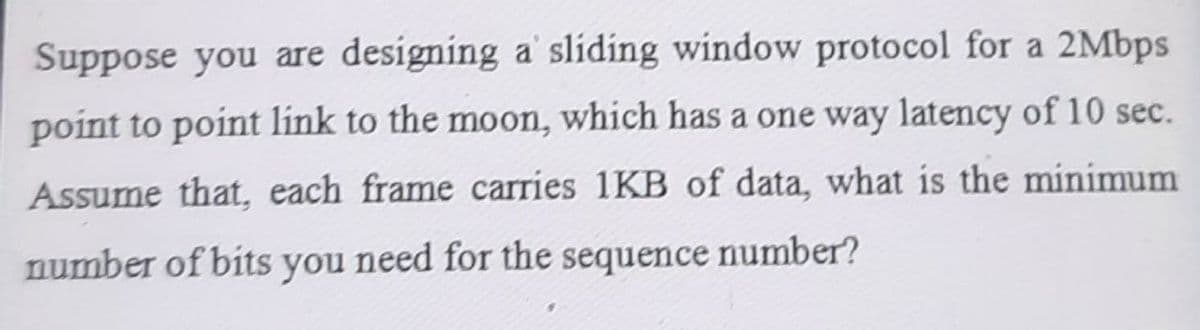 Suppose you are designing a sliding window protocol for a 2Mbps
point to point link to the moon, which has a one way latency of 10 sec.
Assume that, each frame carries 1KB of data, what is the minimum
number of bits you need for the sequence number?