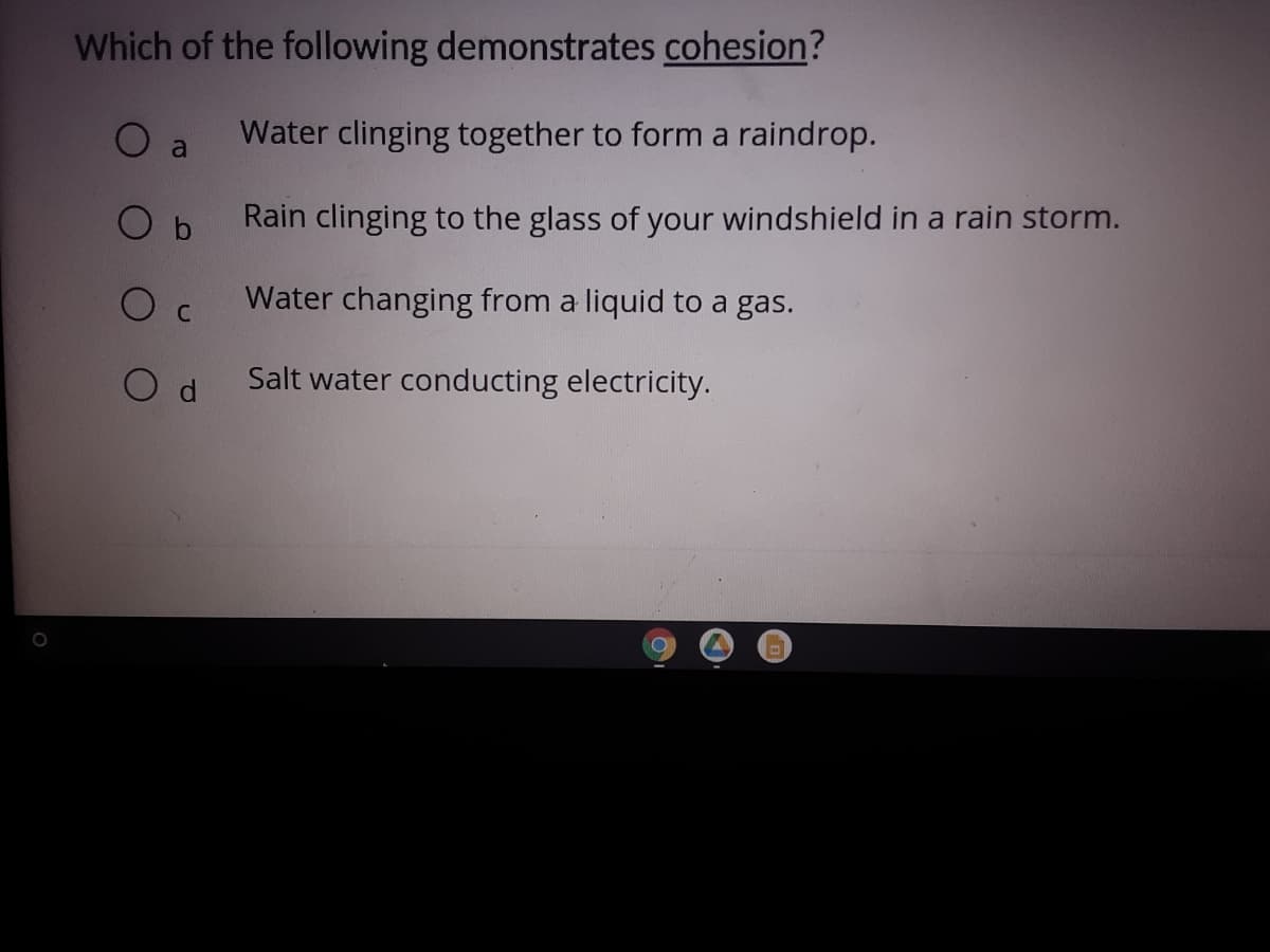Which of the following demonstrates cohesion?
O a
Water clinging together to form a raindrop.
O b
Rain clinging to the glass of your windshield in a rain storm.
Water changing from a liquid to a gas.
C
Salt water conducting electricity.
