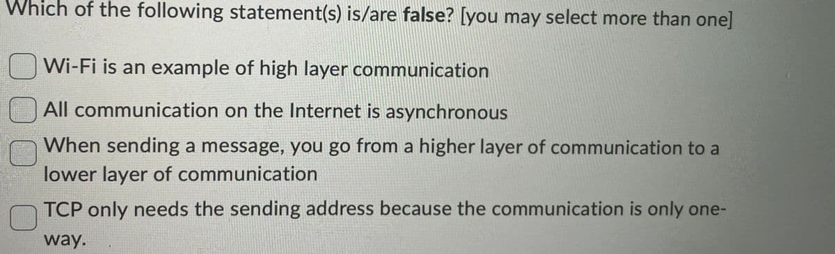 Which of the following statement(s) is/are false? [you may select more than one]
Wi-Fi is an example of high layer communication
All communication on the Internet is asynchronous
When sending a message, you go from a higher layer of communication to a
lower layer of communication
TCP only needs the sending address because the communication is only one-
way.
