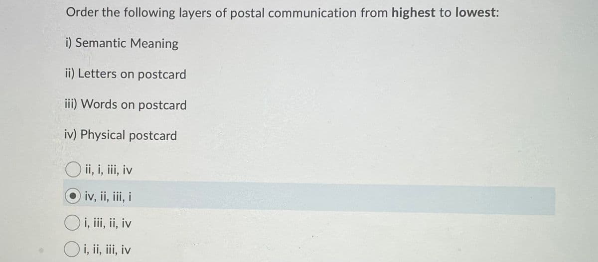 Order the following layers of postal communication from highest to lowest:
i) Semantic Meaning
ii) Letters on postcard
iii) Words on postcard
iv) Physical postcard
O ii, i, iii, iv
iv, ii, iii, i
i, iii, ii, iv
O i, ii, iii, iv