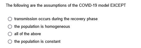 The following are the assumptions of the COVID-19 model EXCEPT
transmission occurs during the recovery phase
the population is homogeneous
all of the above
O the population is constant