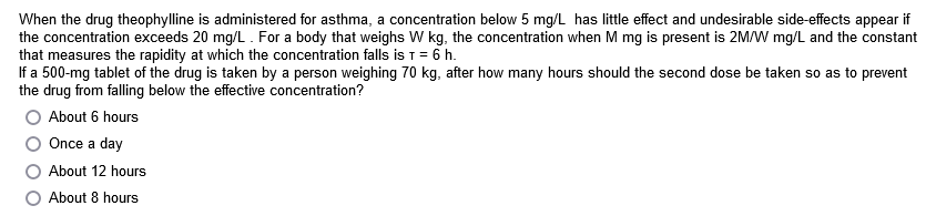 When the drug theophylline is administered for asthma, a concentration below 5 mg/L has little effect and undesirable side-effects appear if
the concentration exceeds 20 mg/L. For a body that weighs W kg, the concentration when M mg is present is 2M/W mg/L and the constant
that measures the rapidity at which the concentration falls is T = 6 h.
If a 500-mg tablet of the drug is taken by a person weighing 70 kg, after how many hours should the second dose be taken so as to prevent
the drug from falling below the effective concentration?
About 6 hours
Once a day
About 12 hours
O About 8 hours