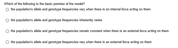 Which of the following is the basic premise of the model?
the population's allele and genotype frequencies vary when there is an internal force acting on them
the population's allele and genotype frequencies inherently varies
the population's allele and genotype frequencies remain constant when there is an external force acting on them
the population's allele and genotype frequencies vary when there is an external force acting on them