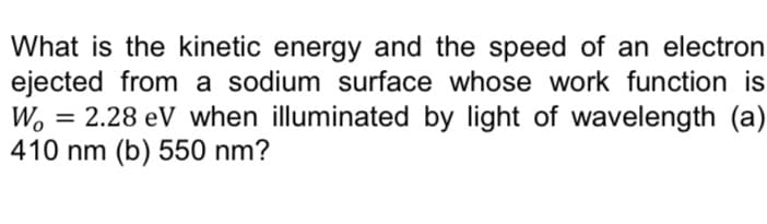 What is the kinetic energy and the speed of an electron
ejected from a sodium surface whose work function is
Wo = 2.28 eV when illuminated by light of wavelength (a)
410 nm (b) 550 nm?
