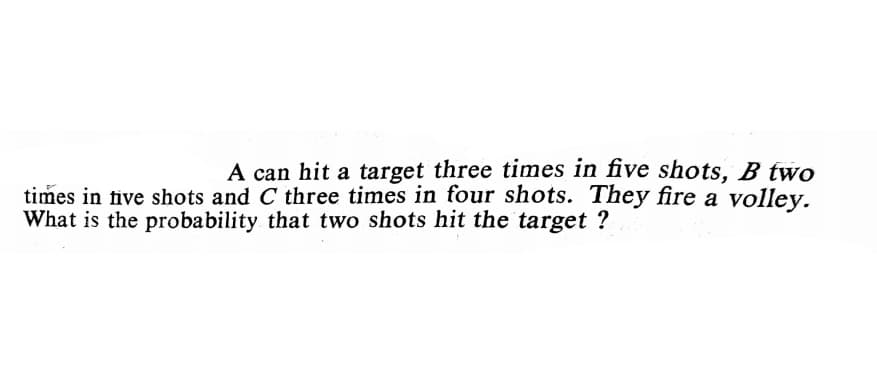 A can hit a target three times in five shots, B two
times in tive shots and C three times in four shots. They fire a volley.
What is the probability that two shots hit the target ?
