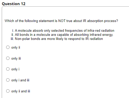 Question 12
Which of the following statement is NOT true about IR absorption process?
i. A molecule absorb only selected frequencies of infra-red radiation
ii. All bonds in a molecule are capable of absorbing infrared energy.
i. Non-polar bonds are more likely to respond to IR radiation
only i
O only i
O only i
O only i and i
O only i and ii
