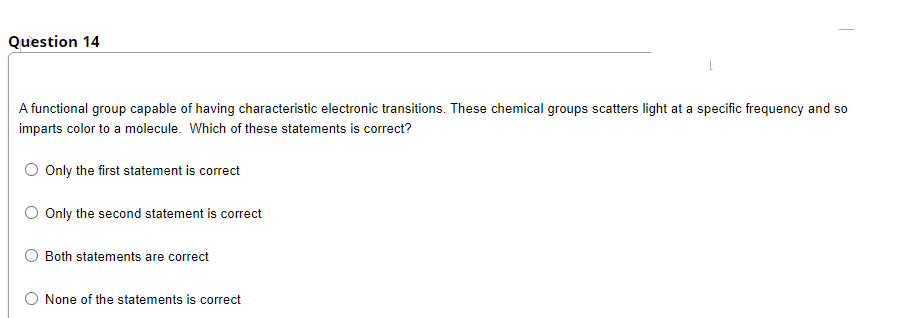 Question 14
A functional group capable of having characteristic electronic transitions. These chemical groups scatters light at a specific frequency and so
imparts color to a molecule. Which of these statements is correct?
O Only the first statement is correct
O Only the second statement is correct
O Both statements are correct
O None of the statements is correct
