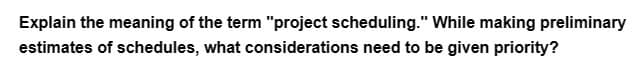 Explain the meaning of the term "project scheduling." While making preliminary
estimates of schedules, what considerations need to be given priority?