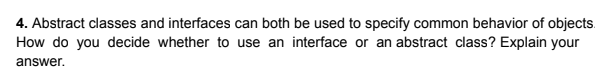 4. Abstract classes and interfaces can both be used to specify common behavior of objects.
How do you decide whether to use an interface or an abstract class? Explain your
answer.
