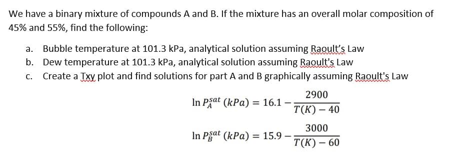 We have a binary mixture of compounds A and B. If the mixture has an overall molar composition of
45% and 55%, find the following:
Bubble temperature at 101.3 kPa, analytical solution assuming Raoult's Law
b. Dew temperature at 101.3 kPa, analytical solution assuming Raoult's Law
C. Create a Txy plot and find solutions for part A and B graphically assuming Raoult's Law
In Psat (kPa) = 16.1 -
In Psat (kPa) = 15.9 -
2900
T(K) - 40
3000
T(K) - 60