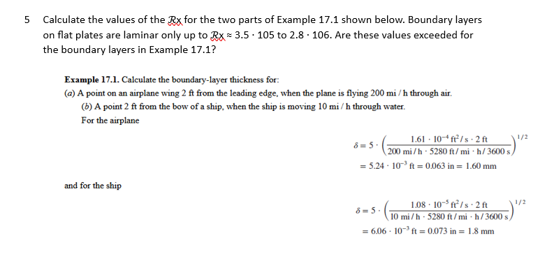 5 Calculate the values of the Rx for the two parts of Example 17.1 shown below. Boundary layers
on flat plates are laminar only up to Rx 3.5 105 to 2.8 106. Are these values exceeded for
the boundary layers in Example 17.1?
Example 17.1. Calculate the boundary-layer thickness for:
(a) A point on an airplane wing 2 ft from the leading edge, when the plane is flying 200 mi/h through air.
(b) A point 2 ft from the bow of a ship, when the ship is moving 10 mi/h through water.
For the airplane
and for the ship
1.61 10-ft²/s 2 ft
8=5.
200 mi/h 5280 ft/mi-h/3600 s
= 5.24-10³ ft = 0.063 in = 1.60 mm
1.08-10-³ft²/s-2 ft
10 mi/h - 5280 ft/mi-h/3600 s,
= 6.06-10-³ ft = 0.073 in 1.8 mm
8 = 5.
1/2
1/2