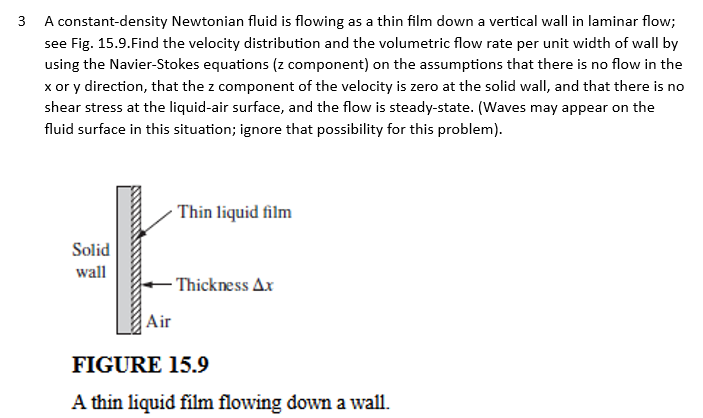 3
A constant-density Newtonian fluid is flowing as a thin film down a vertical wall in laminar flow;
see Fig. 15.9.Find the velocity distribution and the volumetric flow rate per unit width of wall by
using the Navier-Stokes equations (z component) on the assumptions that there is no flow in the
x or y direction, that the z component of the velocity is zero at the solid wall, and that there is no
shear stress at the liquid-air surface, and the flow is steady-state. (Waves may appear on the
fluid surface in this situation; ignore that possibility for this problem).
E
wall
Air
Solid
Thin liquid film
-Thickness Ax
FIGURE 15.9
A thin liquid film flowing down a wall.