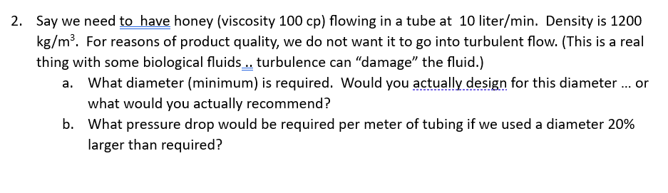 2. Say we need to have honey (viscosity 100 cp) flowing in a tube at 10 liter/min. Density is 1200
kg/m³. For reasons of product quality, we do not want it to go into turbulent flow. (This is a real
thing with some biological fluids.. turbulence can "damage" the fluid.)
What diameter (minimum) is required. Would you actually design for this diameter ... or
what would you actually recommend?
b. What pressure drop would be required per meter of tubing if we used a diameter 20%
larger than required?