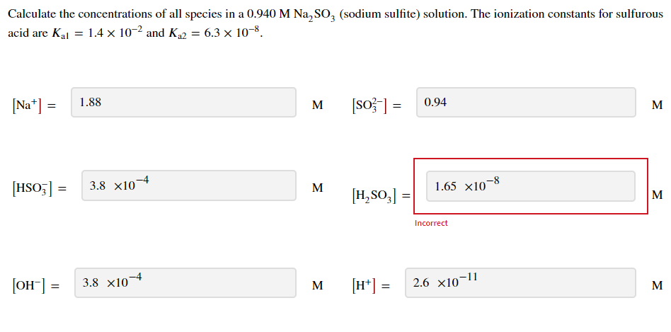 Calculate the concentrations of all species in a 0.940 M Na, SO, (sodium sulfite) solution. The ionization constants for sulfurous
acid are Kal = 1.4 × 10-2 and K42 = 6.3 × 10–8.
[Na*] =
1.88
[so}] =
0.94
M
M
[HSO;] =
3.8 x10
-4
1.65 x10-8
M
[H,SO,]
M
Incorrect
[OH] =
3.8 x10¬4
[H*] =
2.6 x10-11
M
M
