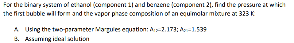 For the binary system of ethanol (component 1) and benzene (component 2), find the pressure at which
the first bubble will form and the vapor phase composition of an equimolar mixture at 323 K:
A. Using the two-parameter Margules equation: A12=2.173; A21-1.539
B. Assuming ideal solution