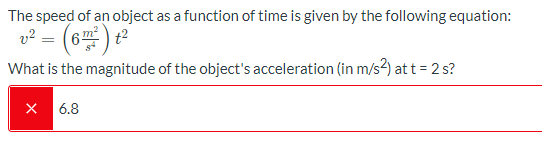 The speed of an object as a function of time is given by the following equation:
v? = (6) t2
What is the magnitude of the object's acceleration (in m/s?) at t = 2 s?
X 6.8
