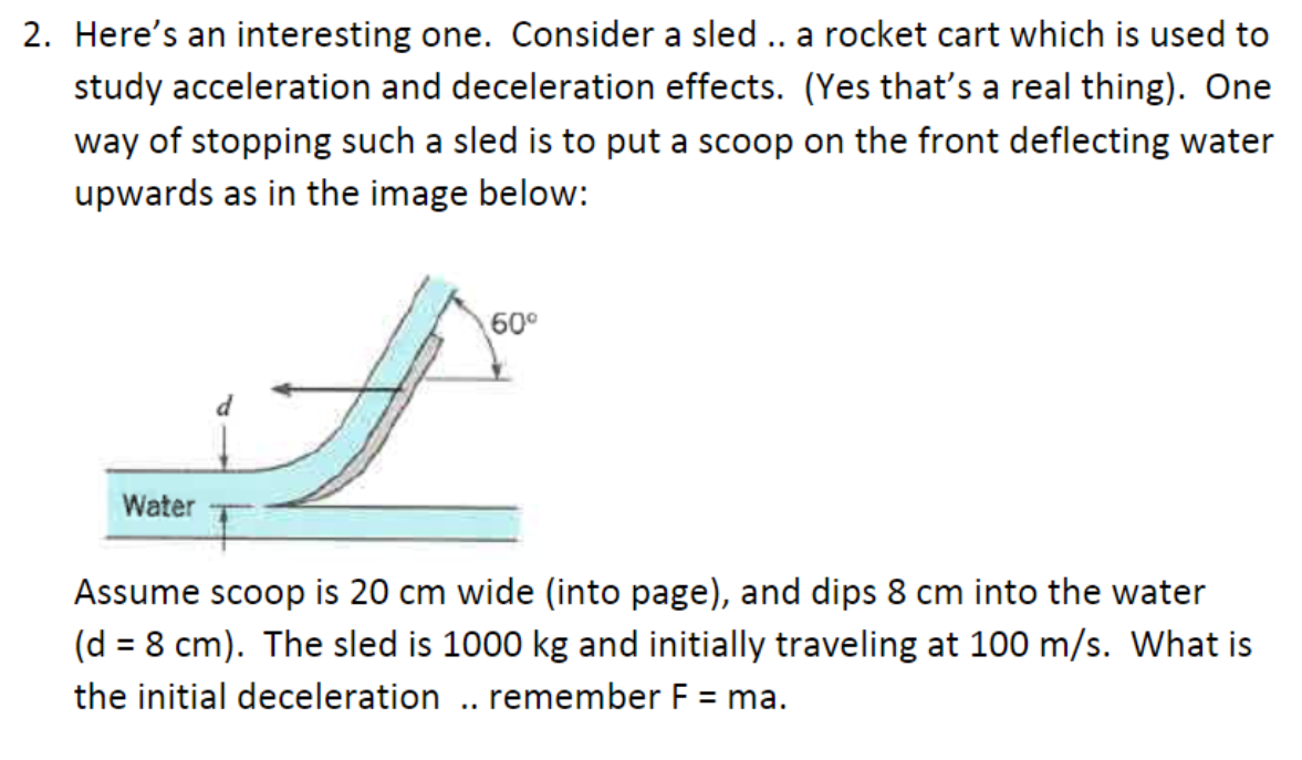 2. Here's an interesting one. Consider a sled .. a rocket cart which is used to
study acceleration and deceleration effects. (Yes that's a real thing). One
way of stopping such a sled is to put a scoop on the front deflecting water
upwards as in the image below:
Water
60⁰
Assume scoop is 20 cm wide (into page), and dips 8 cm into the water
(d = 8 cm). The sled is 1000 kg and initially traveling at 100 m/s. What is
the initial deceleration .. remember F = ma.