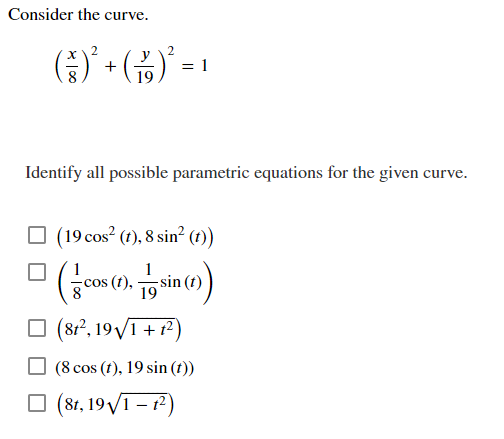 Consider the curve.
= 1
+
19
Identify all possible parametric equations for the given curve.
O (19 cos? (1), 8 sin? (1))
cos (t),
19
(812, 19V1 + 12)
(8 cos (t), 19 sin (t))
(8t, 19V1 – 12)
