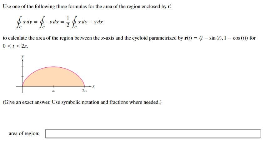 Use one of the following three formulas for the area of the region enclosed by C
fxdy = $ -
-y dx =
= 1/2fxdy - ydx
to calculate the area of the region between the x-axis and the cycloid parametrized by r(t) = (t sin (t), 1 cos (t)) for
0 ≤t≤ 2n.
-X
70
2π
(Give an exact answer. Use symbolic notation and fractions where needed.)
area of region: